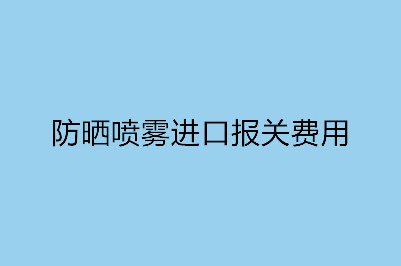 防晒喷雾进口报关费用以及流程.jpg